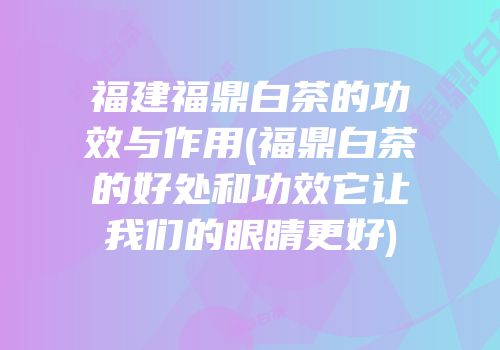 福建福鼎白茶的功效与作用(福鼎白茶的好处和功效它让我们的眼睛更好)