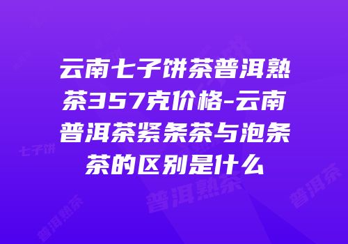 云南七子饼茶普洱熟茶357克价格-云南普洱茶紧条茶与泡条茶的区别是什么
