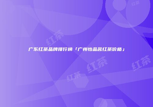 广东红茶品牌排行榜「广州怡品茗红茶价格」
