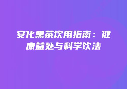 安化黑茶饮用指南：健康益处与科学饮法