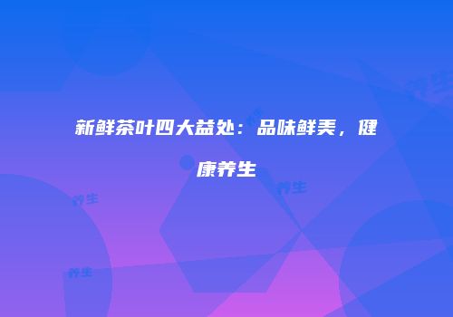 新鲜茶叶四大益处：品味鲜美，健康养生