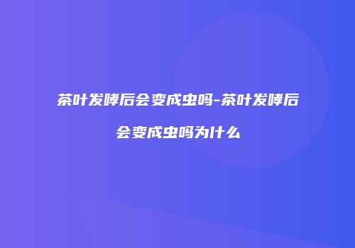 茶叶发哮后会变成虫吗-茶叶发哮后会变成虫吗为什么