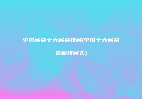 中国名茶十大名茶排名(中国十大名茶最新排名表)