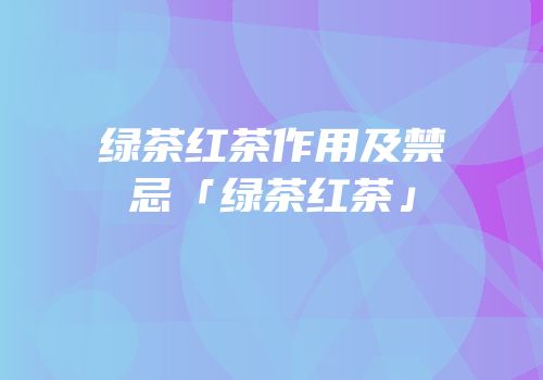绿茶红茶作用及禁忌「绿茶红茶」