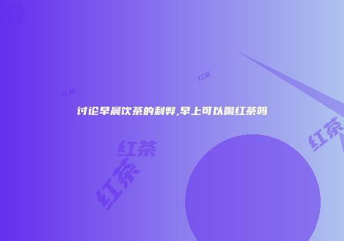 讨论早晨饮茶的利弊,早上可以喝红茶吗