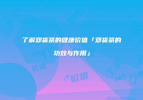 了解邓货茶的健康价值「邓货茶的功效与作用」