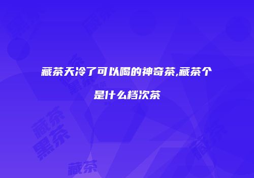 藏茶天冷了可以喝的神奇茶,藏茶个是什么档次茶