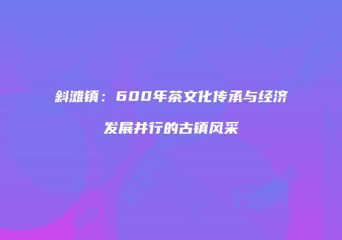 斜滩镇：600年茶文化传承与经济发展并行的古镇风采