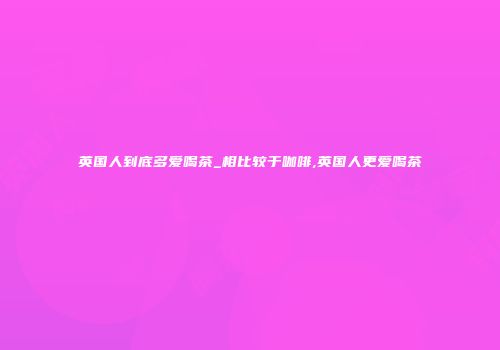 英国人到底多爱喝茶_相比较于咖啡,英国人更爱喝茶