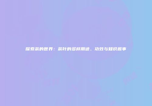 探索茶的世界：茶叶的多样用途、功效与知识趣事