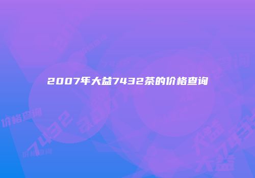 2007年大益7432茶的价格查询