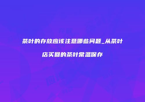 茶叶的存放应该注意哪些问题_从茶叶店买回的茶叶常温保存