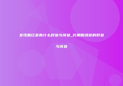 女性喝红茶有什么好处与坏处_长期喝绿茶的好处与坏处