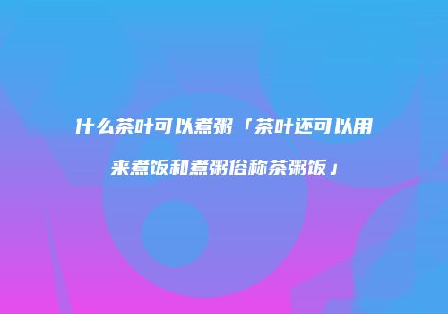 什么茶叶可以煮粥「茶叶还可以用来煮饭和煮粥俗称茶粥饭」