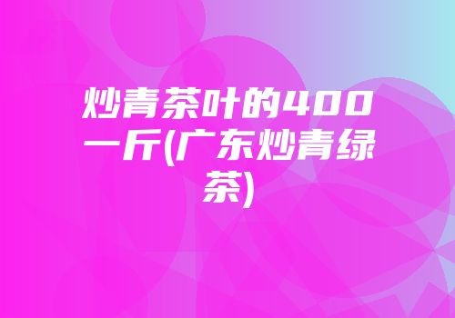 炒青茶叶的400一斤(广东炒青绿茶)