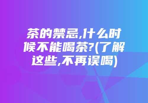 茶的禁忌,什么时候不能喝茶?(了解这些,不再误喝)