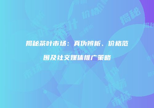揭秘茶叶市场：真伪辨析、价格范围及社交媒体推广策略
