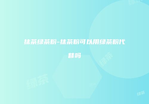 抹茶绿茶粉-抹茶粉可以用绿茶粉代替吗