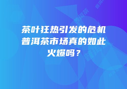 茶叶狂热引发的危机普洱茶市场真的如此火爆吗？