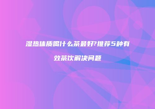 湿热体质喝什么茶最好?推荐5种有效茶饮解决问题