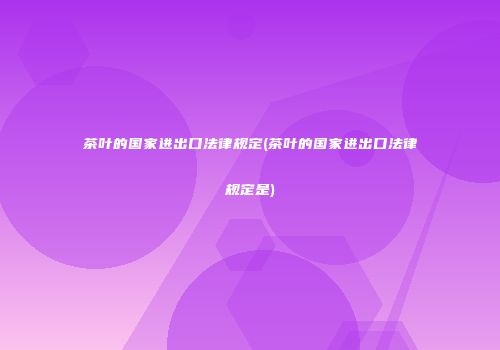 茶叶的国家进出口法律规定(茶叶的国家进出口法律规定是)