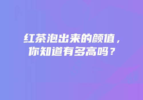 红茶泡出来的颜值，你知道有多高吗？
