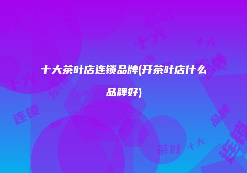 十大茶叶店连锁品牌(开茶叶店什么品牌好)