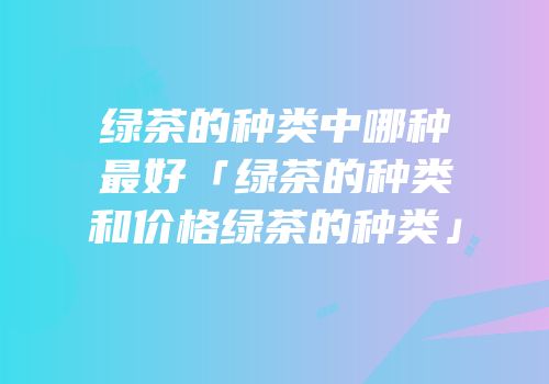 绿茶的种类中哪种最好「绿茶的种类和价格绿茶的种类」