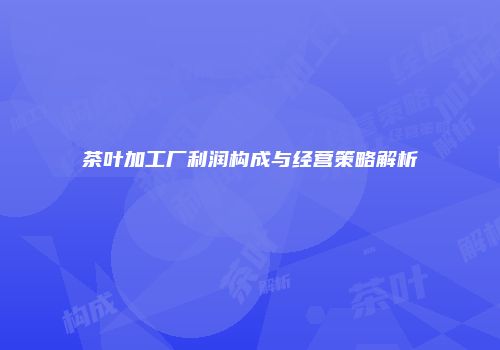 茶叶加工厂利润构成与经营策略解析