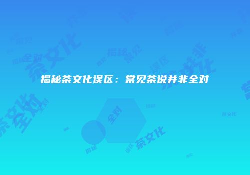 揭秘茶文化误区：常见茶说并非全对