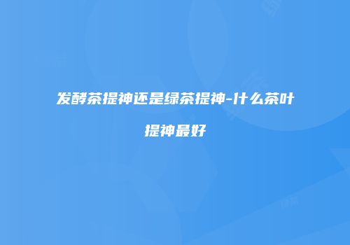 发酵茶提神还是绿茶提神-什么茶叶提神最好