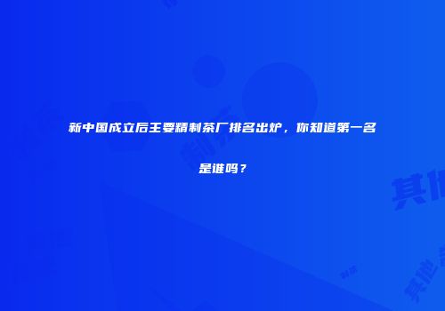 新中国成立后主要精制茶厂排名出炉，你知道第一名是谁吗？
