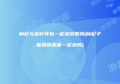 枸杞与茶叶可以一起泡茶喝吗(枸杞子能和铁观音一起泡吗)