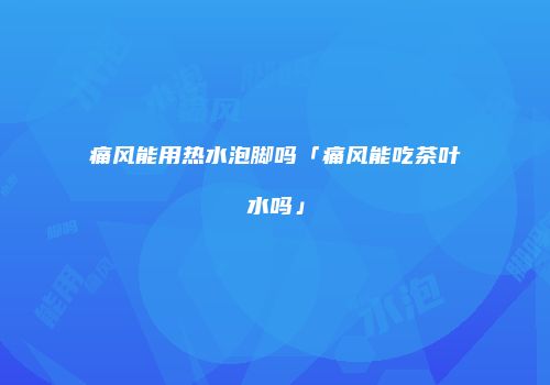 痛风能用热水泡脚吗「痛风能吃茶叶水吗」