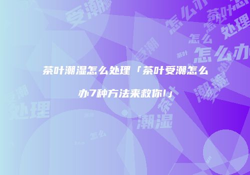 茶叶潮湿怎么处理「茶叶受潮怎么办7种方法来救你!」