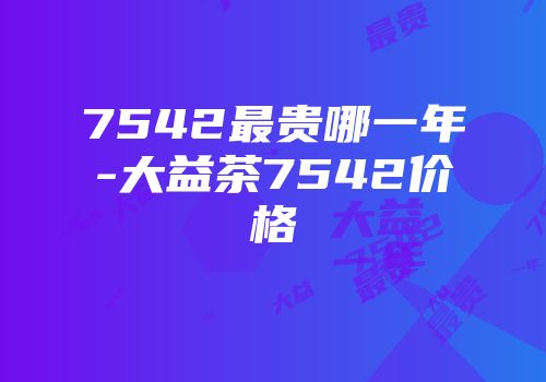 7542最贵哪一年-大益茶7542价格