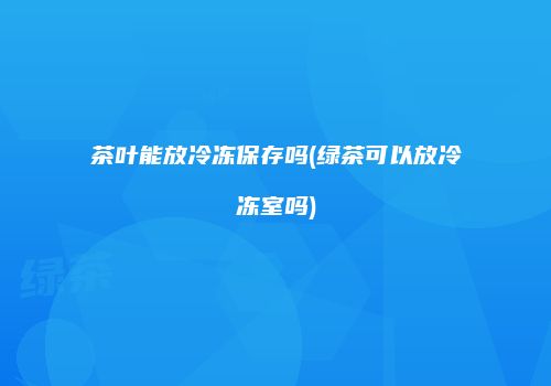 茶叶能放冷冻保存吗(绿茶可以放冷冻室吗)
