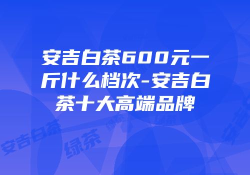 安吉白茶600元一斤什么档次-安吉白茶十大高端品牌