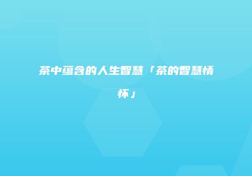 茶中蕴含的人生智慧「茶的智慧情怀」