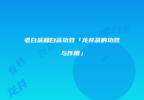 老白茶和白茶功效「龙井茶的功效与作用」