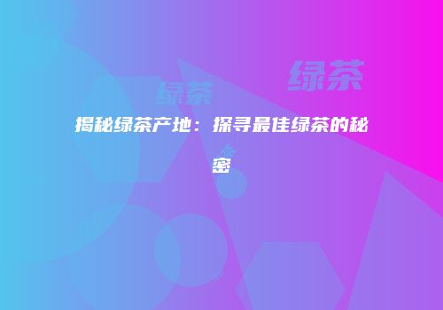 揭秘绿茶产地：探寻最佳绿茶的秘密