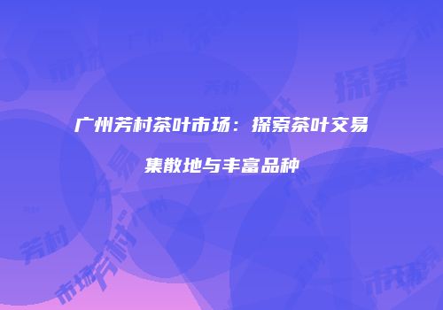 广州芳村茶叶市场：探索茶叶交易集散地与丰富品种