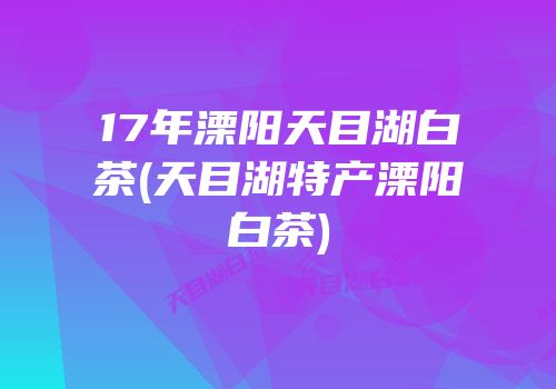 17年溧阳天目湖白茶(天目湖特产溧阳白茶)