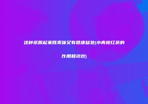这种茶喝起来既美味又有健康益处(小青柑红茶的作用和功效)