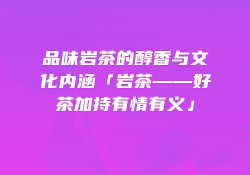 品味岩茶的醇香与文化内涵「岩茶——好茶加持有情有义」