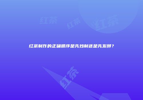 红茶制作的正确顺序是先炒制还是先发酵？