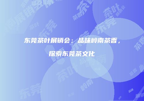 东莞茶叶展销会：品味岭南茶香，探索东莞茶文化
