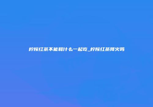 柠檬红茶不能和什么一起吃_柠檬红茶降火吗