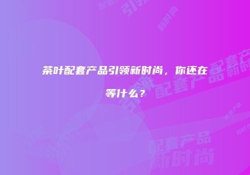 茶叶配套产品引领新时尚，你还在等什么？