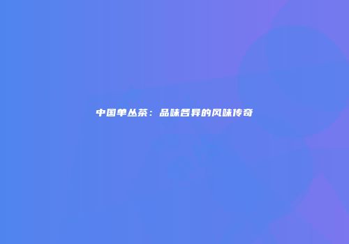 中国单丛茶：品味各异的风味传奇